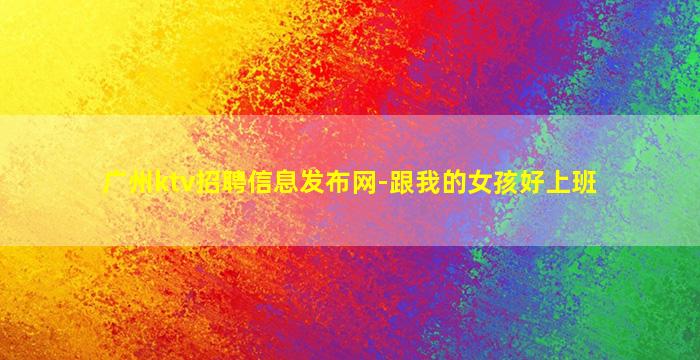 广州ktv招聘信息发布网-跟我的女孩好上班