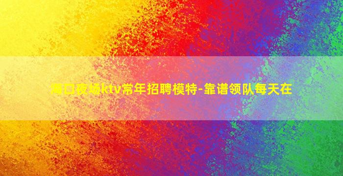 海口夜场ktv常年招聘模特-靠谱领队每天在
